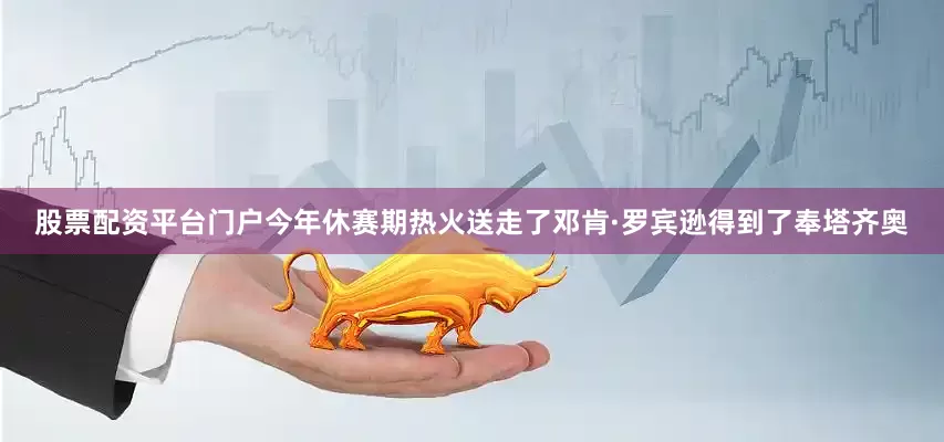 股票配资平台门户今年休赛期热火送走了邓肯·罗宾逊得到了奉塔齐奥