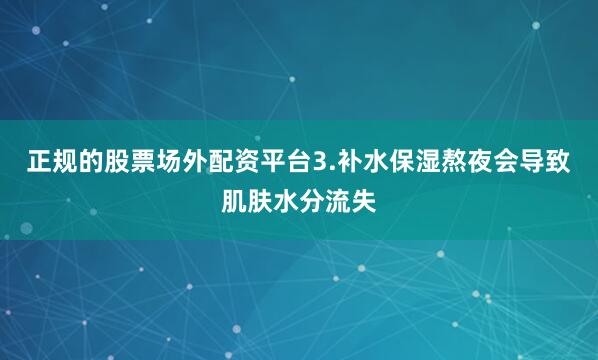正规的股票场外配资平台3.补水保湿熬夜会导致肌肤水分流失