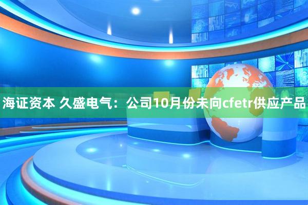 海证资本 久盛电气：公司10月份未向cfetr供应产品