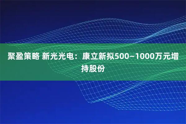 聚盈策略 新光光电：康立新拟500—1000万元增持股份