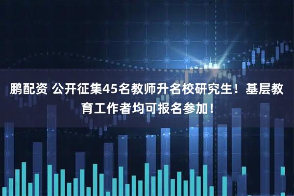 鹏配资 公开征集45名教师升名校研究生！基层教育工作者均可报名参加！