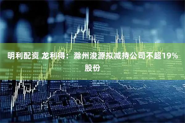 明利配资 龙利得：滁州浚源拟减持公司不超19%股份