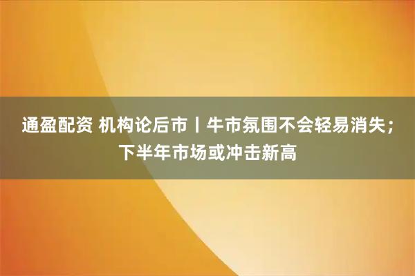通盈配资 机构论后市丨牛市氛围不会轻易消失;下半年市场或冲击新高