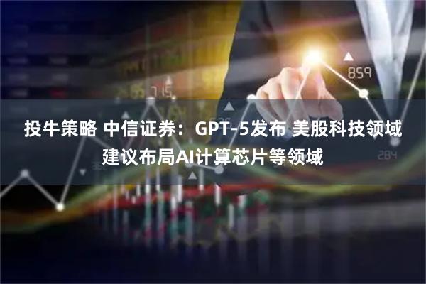 投牛策略 中信证券:GPT-5发布 美股科技领域建议布局AI计算芯片等领域