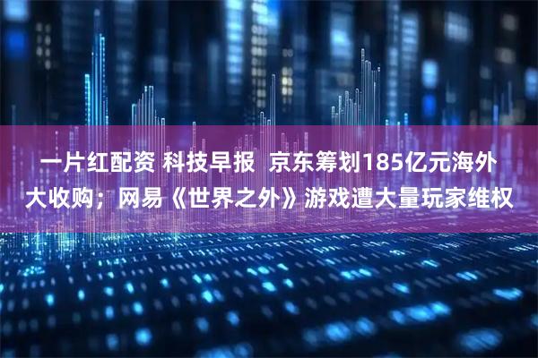 一片红配资 科技早报  京东筹划185亿元海外大收购；网易《世界之外》游戏遭大量玩家维权
