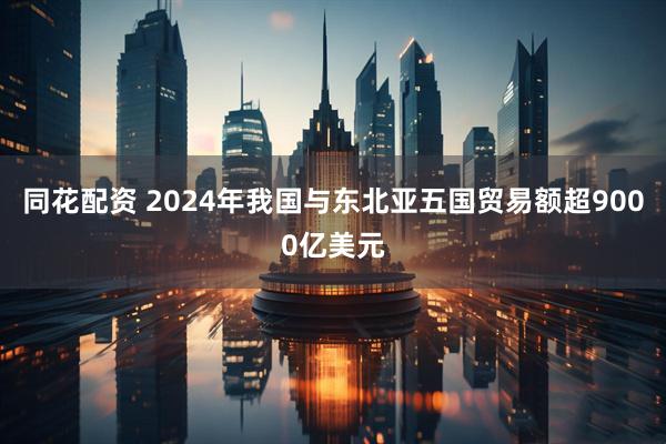 同花配资 2024年我国与东北亚五国贸易额超9000亿美元