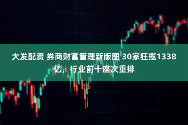 大发配资 券商财富管理新版图 30家狂揽1338亿，行业前十座次重排