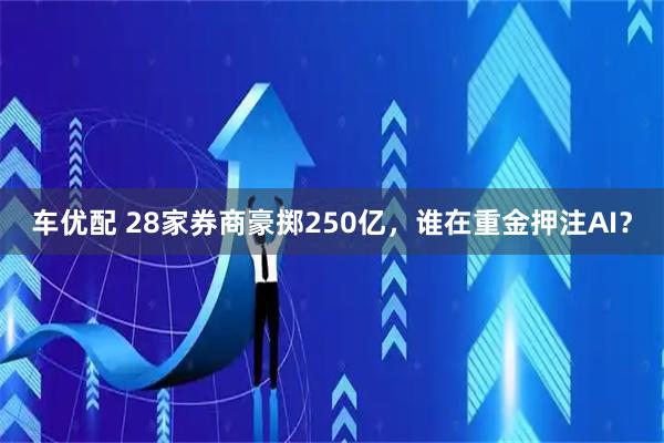车优配 28家券商豪掷250亿，谁在重金押注AI？