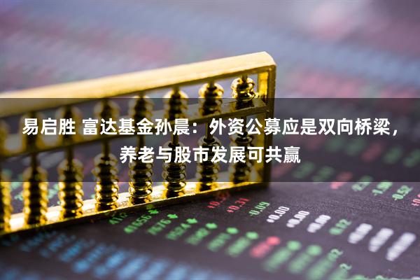 易启胜 富达基金孙晨：外资公募应是双向桥梁，养老与股市发展可共赢