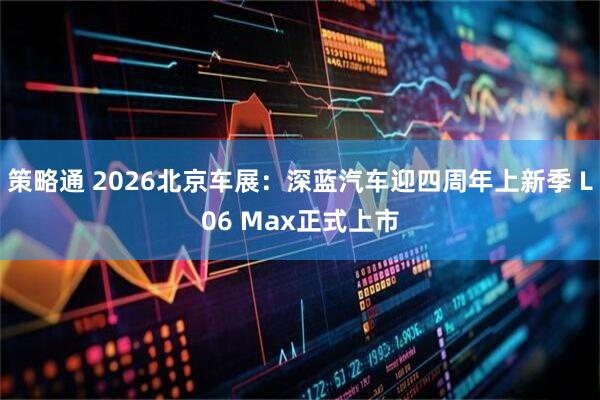 策略通 2026北京车展：深蓝汽车迎四周年上新季 L06 Max正式上市