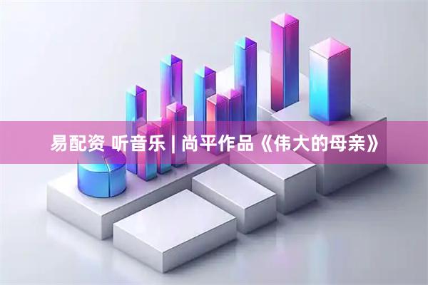 易配资 听音乐 | 尚平作品《伟大的母亲》