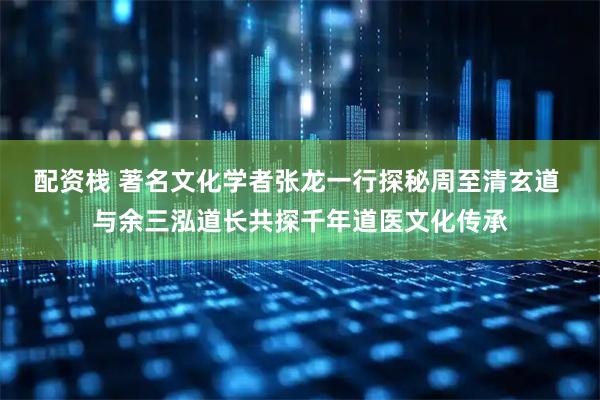 配资栈 著名文化学者张龙一行探秘周至清玄道 与余三泓道长共探千年道医文化传承