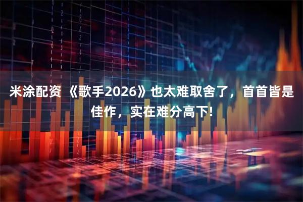 米涂配资 《歌手2026》也太难取舍了，首首皆是佳作，实在难分高下!