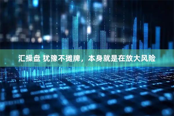 汇操盘 犹豫不摊牌，本身就是在放大风险