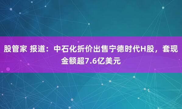 股管家 报道：中石化折价出售宁德时代H股，套现金额超7.6亿美元