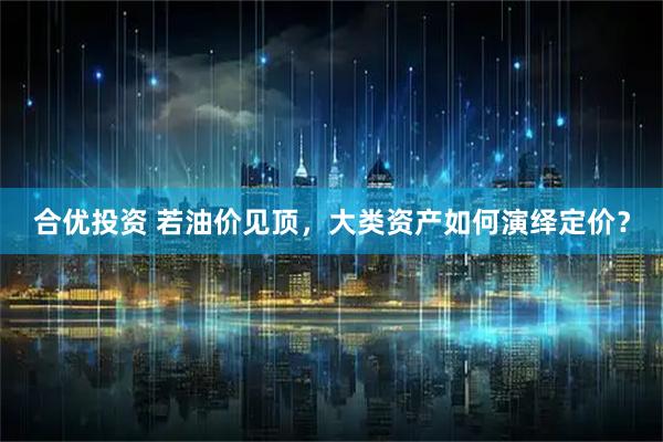 合优投资 若油价见顶，大类资产如何演绎定价？