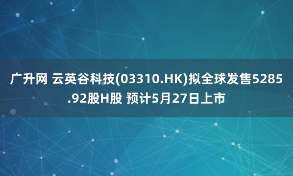 广升网 云英谷科技(03310.HK)拟全球发售5285.92股H股 预计5月27日上市