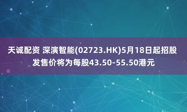 天诚配资 深演智能(02723.HK)5月18日起招股 发售价将为每股43.50-55.50港元