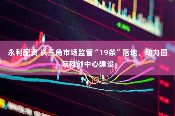 永利配资 长三角市场监管“19条”落地，助力国际科创中心建设