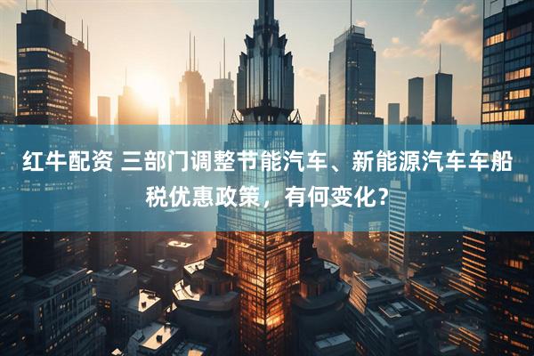 红牛配资 三部门调整节能汽车、新能源汽车车船税优惠政策，有何变化？