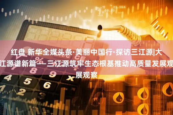 红盘 新华全媒头条·美丽中国行·探访三江源|大美江源谱新篇——三江源筑牢生态根基推动高质量发展观察