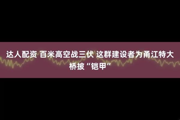 达人配资 百米高空战三伏 这群建设者为甬江特大桥披“铠甲”