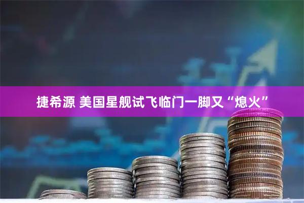 捷希源 美国星舰试飞临门一脚又“熄火”