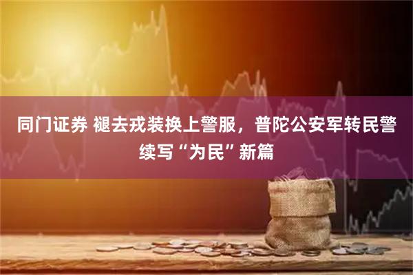 同门证券 褪去戎装换上警服，普陀公安军转民警续写“为民”新篇