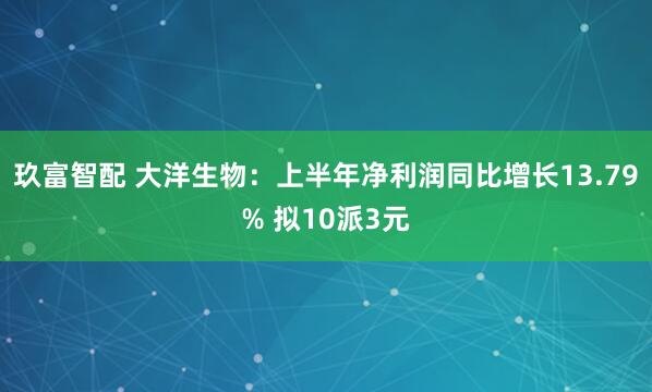 玖富智配 大洋生物：上半年净利润同比增长13.79% 拟10派3元