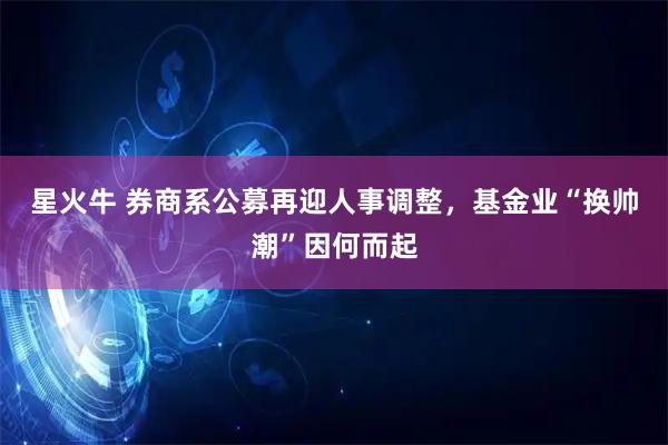 星火牛 券商系公募再迎人事调整，基金业“换帅潮”因何而起