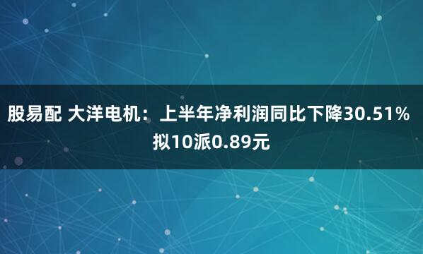 股易配 大洋电机：上半年净利润同比下降30.51% 拟10派0.89元