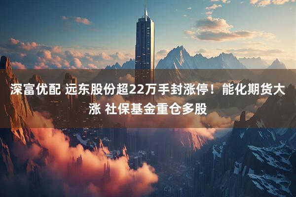 深富优配 远东股份超22万手封涨停！能化期货大涨 社保基金重仓多股