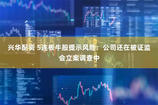 兴华配资 5连板牛股提示风险：公司还在被证监会立案调查中